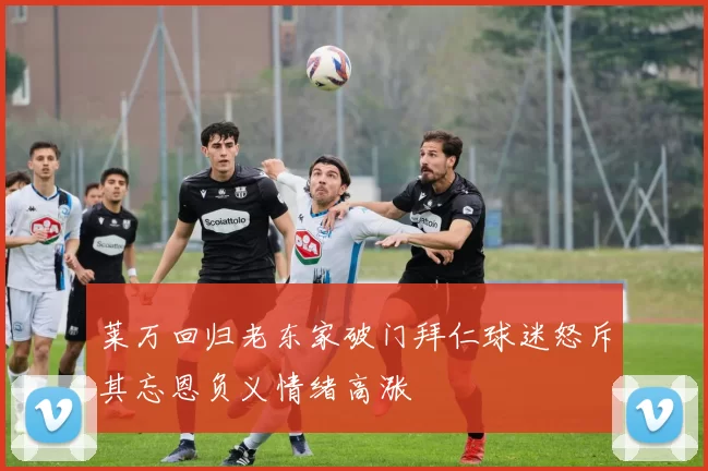 莱万回归老东家破门拜仁球迷怒斥其忘恩负义情绪高涨