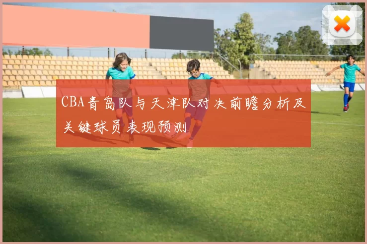 CBA青岛队与天津队对决前瞻分析及关键球员表现预测
