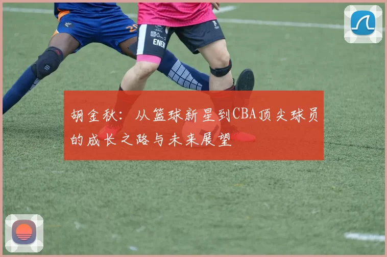 胡金秋：从篮球新星到CBA顶尖球员的成长之路与未来展望