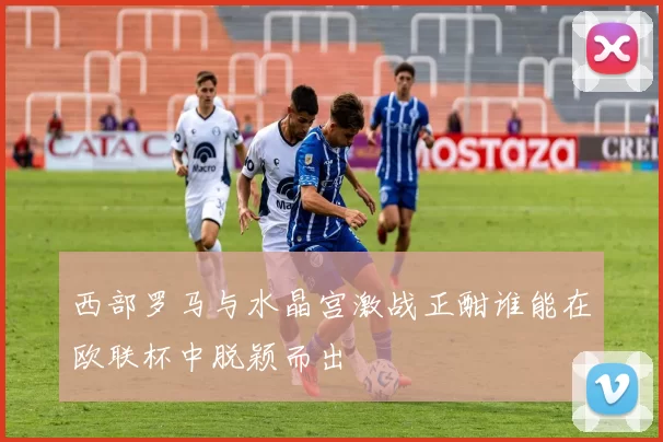 西部罗马与水晶宫激战正酣谁能在欧联杯中脱颖而出