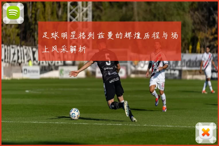 足球明星格列兹曼的辉煌历程与场上风采解析