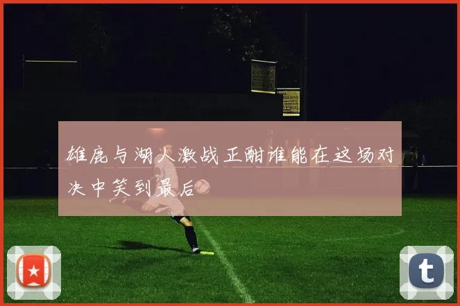 雄鹿与湖人激战正酣谁能在这场对决中笑到最后