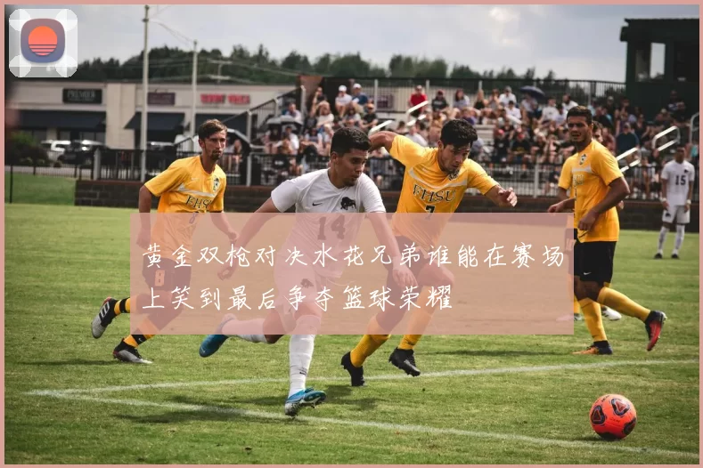 黄金双枪对决水花兄弟谁能在赛场上笑到最后争夺篮球荣耀