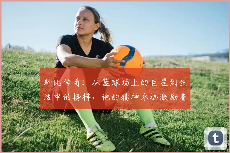 科比传奇：从篮球场上的巨星到生活中的榜样，他的精神永远激励着我们