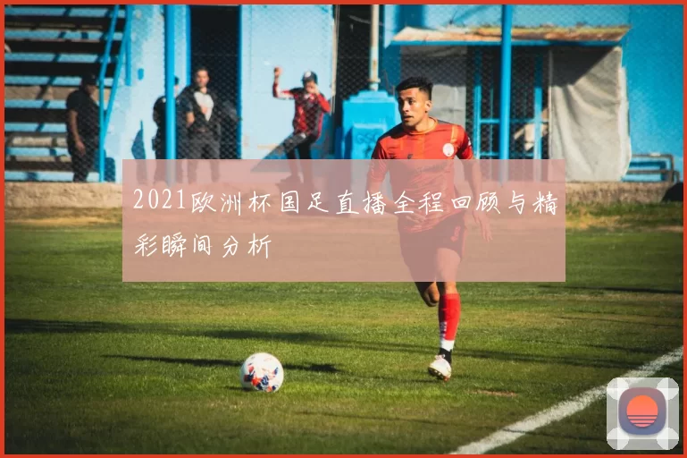 2021欧洲杯国足直播全程回顾与精彩瞬间分析