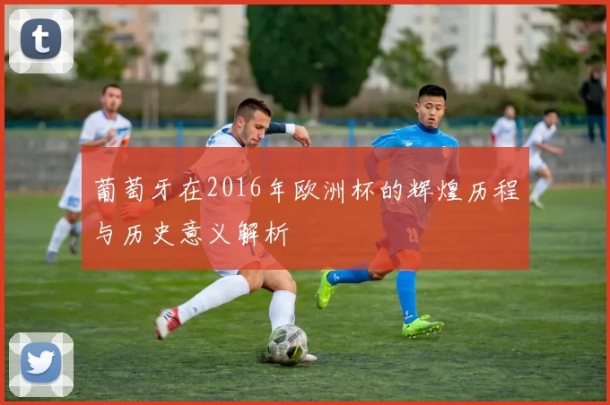 葡萄牙在2016年欧洲杯的辉煌历程与历史意义解析