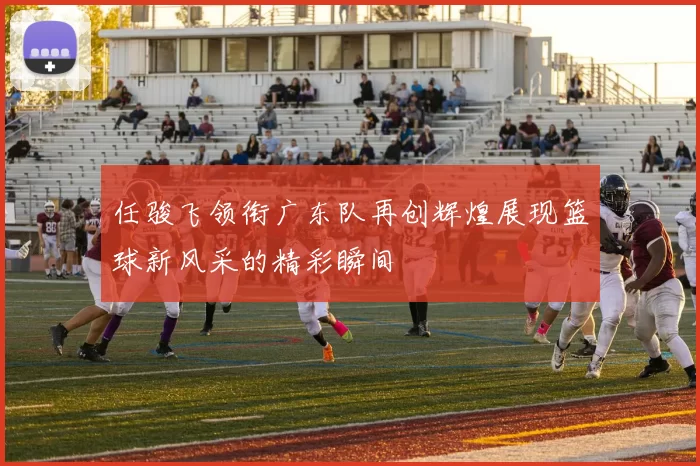 任骏飞领衔广东队再创辉煌展现篮球新风采的精彩瞬间