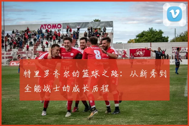 特里罗齐尔的篮球之路：从新秀到全能战士的成长历程