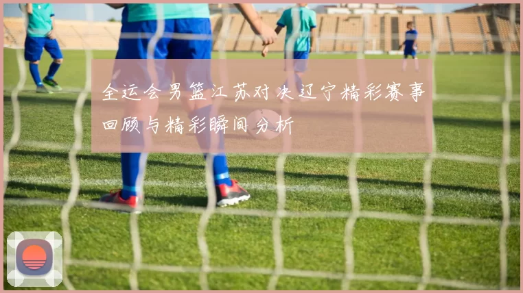 全运会男篮江苏对决辽宁精彩赛事回顾与精彩瞬间分析