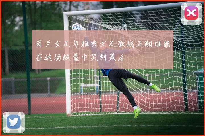 荷兰女足与雅典女足激战正酣谁能在这场较量中笑到最后