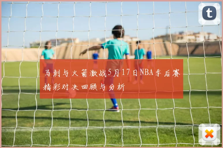 马刺与火箭激战5月17日NBA季后赛精彩对决回顾与分析